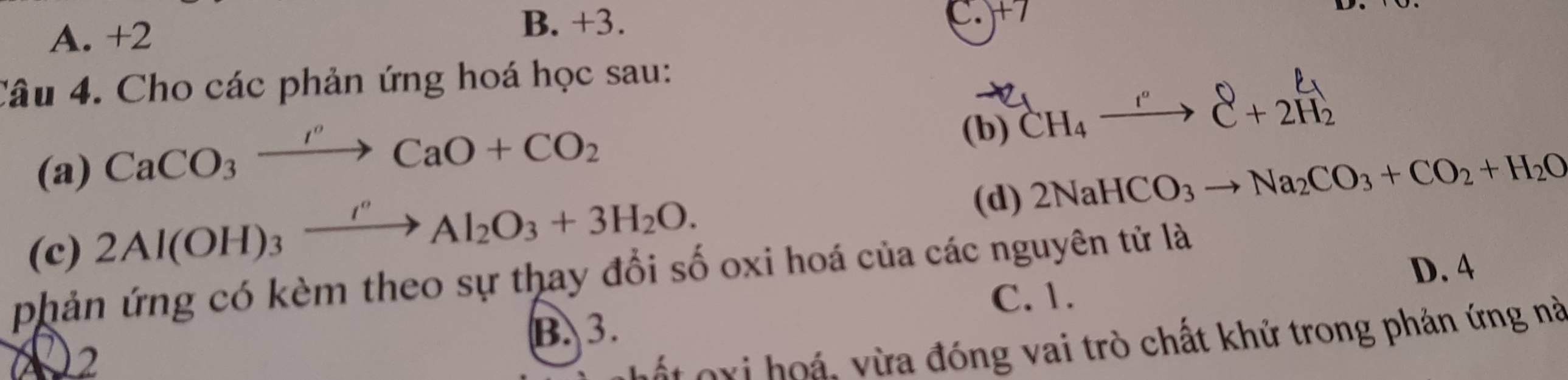 A. +2
B. +3. C. x
Câu 4. Cho các phản ứng hoá học sau:
(a) CaCO_3xrightarrow I''CaO+CO_2 (b) CH₄ —→ C + 2H2
(c) 2Al(OH)_3xrightarrow I''Al_2O_3+3H_2O. 
(d) 2NaHCO_3to Na_2CO_3+CO_2+H_2O
phản ứng có kèm theo sự thay đổi số oxi hoá của các nguyên tử là
C. 1. D. 4
B. 3.
X2
ốt oxi hoá, vừa đóng vai trò chất khử trong phản ứng nà