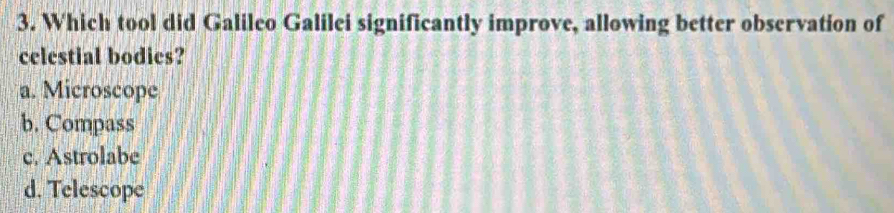 Which tool did Galileo Galilei significantly improve, allowing better observation of
celestial bodies?
a. Microscope
b. Compass
c. Astrolabe
d. Telescope