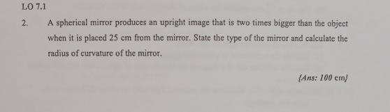 LO 7.1 
2. A spherical mirror produces an upright image that is two times bigger than the object 
when it is placed 25 cm from the mirror. State the type of the mirror and calculate the 
radius of curvature of the mirror. 
Ans: 100 cm 