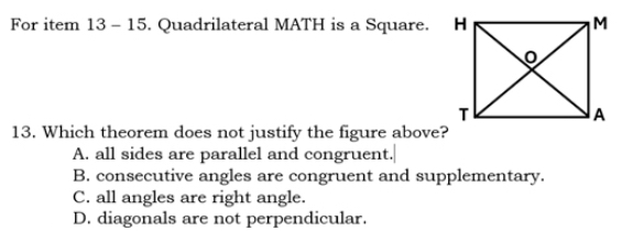 For item 13 - 15. Quadrilateral MATH is a Square. 
13. Which theorem does not justify the figure above?
A. all sides are parallel and congruent.
B. consecutive angles are congruent and supplementary.
C. all angles are right angle.
D. diagonals are not perpendicular.