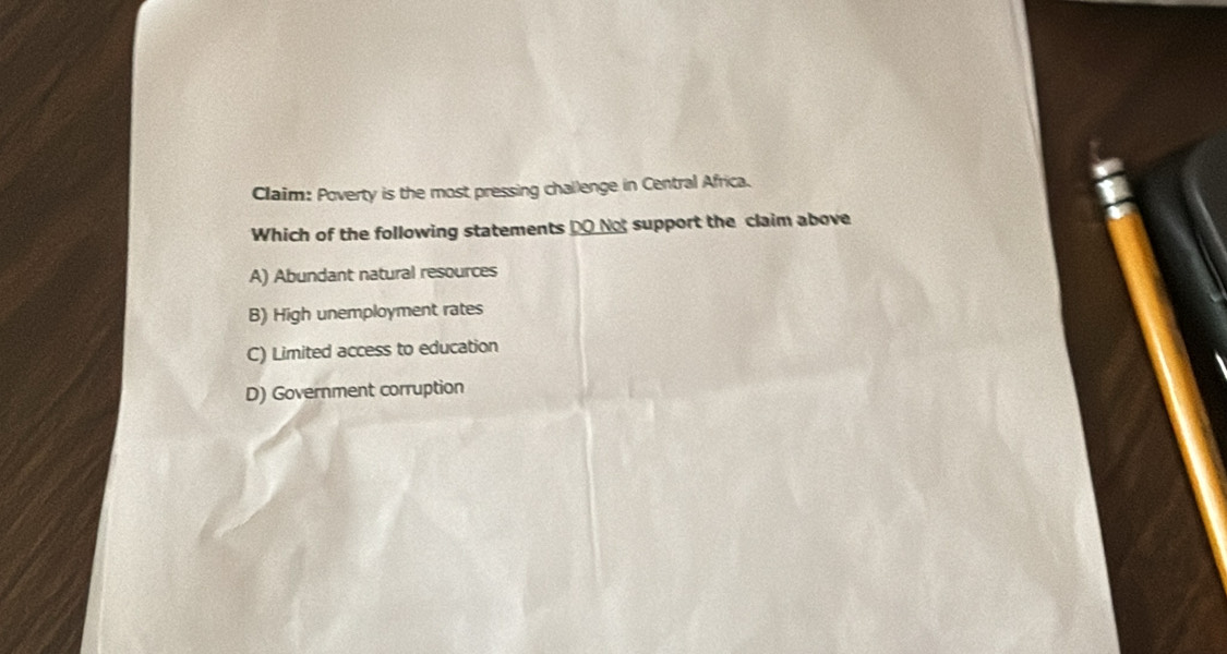 Claim: Poverty is the most pressing challenge in Central Africa.
Which of the following statements DO Not support the claim above
A) Abundant natural resources
B) High unemployment rates
C) Limited access to education
D) Government corruption