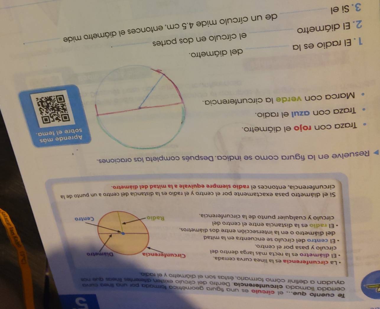 Te cuento que... el círculo es una figura geométrica formada por una línea curva 
cerrada llamada círcunterencia. Dentro del círculo existen diferentes líneas que nos 
ayudan a definir cómo formarlo, éstas son el diámetro y el radio 
* La circunferencia es la línea curva cerrada. 
El diámetro es la recta más larga dentro del 
círculo y pasa por el centro. 
El centro del círculo se encuentra en la mitad 
del diámetro o en la intersección entre dos diám 
El radio es la distancia entre el centro del 
círculo y cualquier punto de la circunferencia. 
Si el diámetro pasa exactamente por el centro y el radio es la distancia del centro a un punto de la 
circunferencia, entonces el radio siempre equivale a la mitad del diámetro. 
Resuelve en la figura como se indica. Después completa las oraciones. 
Aprende más 
Traza con rojo el diámetro. 
sobre el tema. 
Traza con azull el radio. 
Marca con verde la circunferencia. 
1. El radio es la _del diámetro. 
2. El diámetro el círculo en dos partes _、 
_. 
3. Si el __de un círculo mide 4.5 cm, entonces el diámetro mide