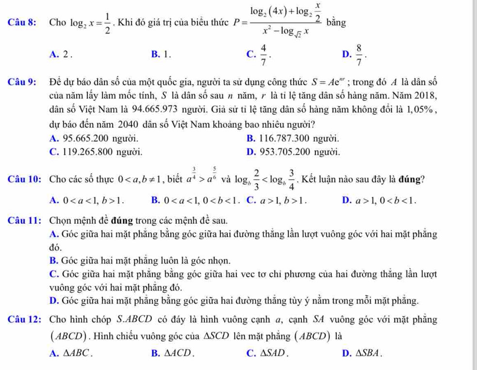 Cho log _2x= 1/2 . Khi đó giá trị của biều thức P=frac log _2(4x)+log _2 x/2 x^2-log _sqrt(2)x bằng
A. 2 . B. 1. C.  4/7 . D.  8/7 .
Câu 9: Để dự báo dân số của một quốc gia, người ta sử dụng công thức S=Ae^(nr); trong đó A là dân số
của năm lấy làm mốc tính, S là dân số sau # năm, 7 là tỉ lệ tăng dân số hàng năm. Năm 2018,
dân số Việt Nam là 94.665.973 người. Giả sử tỉ lệ tăng dân số hàng năm không đổi là 1,05% ,
dự báo đến năm 2040 dân số Việt Nam khoảng bao nhiêu người?
A. 95.665.200 người. B. 116.787.300 người.
C. 119.265.800 người. D. 953.705.200 người.
Câu 10: Cho các số thực 0 , biết a^(frac 3)4>a^(frac 5)6 và log _b 2/3  . Kết luận nào sau đây là đúng?
A. 01. B. 0. C. a>1,b>1. D. a>1,0
Câu 11: Chọn mệnh đề đúng trong các mệnh đề sau.
A. Góc giữa hai mặt phẳng bằng góc giữa hai đường thắng lần lượt vuông góc với hai mặt phẳng
đó.
B. Góc giữa hai mặt phẳng luôn là góc nhọn.
C. Góc giữa hai mặt phăng bằng góc giữa hai vec tơ chỉ phương của hai đường thắng lần lượt
vuông góc với hai mặt phẳng đó.
D. Góc giữa hai mặt phẳng bằng góc giữa hai đường thắng tùy ý nằm trong mỗi mặt phẳng.
Câu 12: Cho hình chóp S.ABCD có đáy là hình vuông cạnh a, cạnh SA vuông góc với mặt phăng
( ABCD) . Hình chiếu vuông góc của △ SCD lên mặt phẳng (ABCD) là
A. △ ABC. B. △ ACD. C. △ SAD. D. △ SBA.