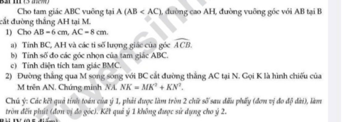 Bải I (3 aểm) 
Cho tam giác ABC vuông tại A(AB 0, đường cao AH, đường vuông góc với AB tại B
cắt đường thắng AH tại M. 
1) Cho AB=6cm, AC=8cm. 
a) Tính BC, AH và các tỉ số lượng giác của góc widehat ACB. 
b) Tính số đo các góc nhọn của tam giác ABC. 
c) Tính diện tích tam giác BMC. 
2) Đường thắng qua M song song với BC cắt đường thắng AC tại N. Gọi K là hình chiếu của
M trên AN. Chứng minh NA. NK=MK^2+KN^2. 
Chú ý: Các kết quả tính toán của ý 1, phải được làm tròn 2 chữ số sau dấu phẩy (đơn vị đo độ dài), làm 
tròn đến phút (đơn vị đo góc). Kết quả ý 1 không được sử dụng cho ý 2.