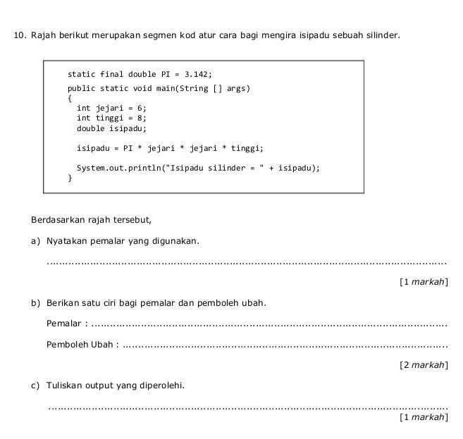 Rajah berikut merupakan segmen kod atur cara bagi mengira isipadu sebuah silinder. 
static final double PI=3.142 ' 
public static void main(String [] args) 
int jejari =6
int tinggi =8 : 
double isipadu; 
isipadu =PI * jejari * jejari * tinggi; 
System.out.println("Isipadu silinder = " + isipadu); 
 
Berdasarkan rajah tersebut, 
a) Nyatakan pemalar yang digunakan. 
_ 
[1 markah] 
b) Berikan satu ciri bagi pemalar dan pemboleh ubah. 
Pemalar :_ 
Pemboleh Ubah :_ 
[2 markah] 
c) Tuliskan output yang diperolehi. 
_ 
[1 markah]