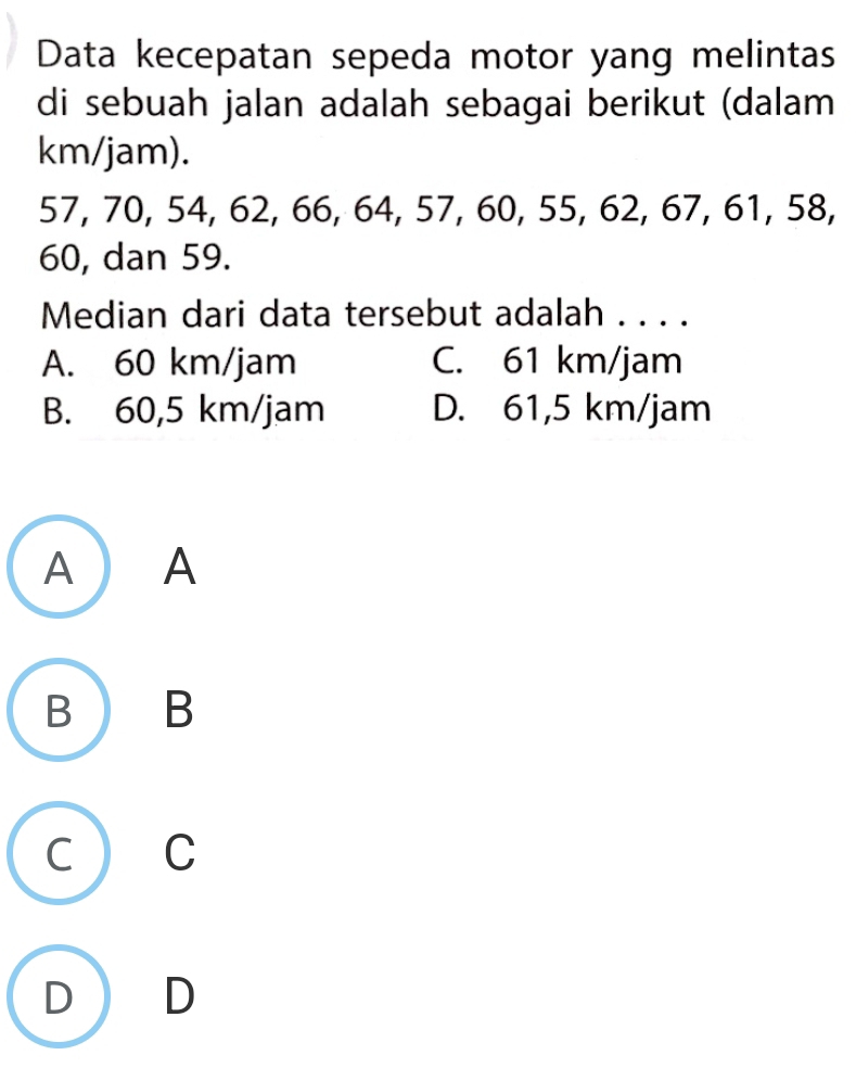 Data kecepatan sepeda motor yang melintas
di sebuah jalan adalah sebagai berikut (dalam
km/jam).
57, 70, 54, 62, 66, 64, 57, 60, 55, 62, 67, 61, 58,
60, dan 59.
Median dari data tersebut adalah . . . .
A. 60 km/jam C. 61 km/jam
B. 60,5 km/jam D. 61,5 km/jam
A ) A
B B
c  C
D D