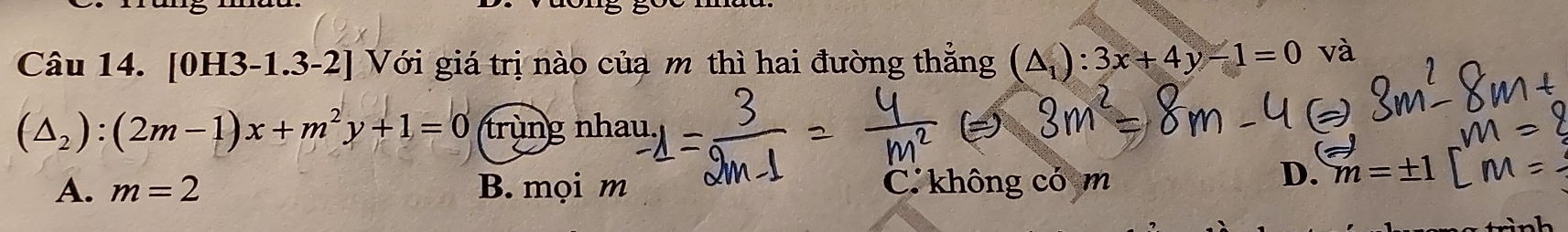 [0H3-1.3-2] Với giá trị nào của m thì hai đường thẳng (△ _1):3x+4y-1=0 và
(△ _2):(2m-1)x+m^2y+1=0 trùng nhau
A. m=2 B. mọi m C không có m
D. m=± 1