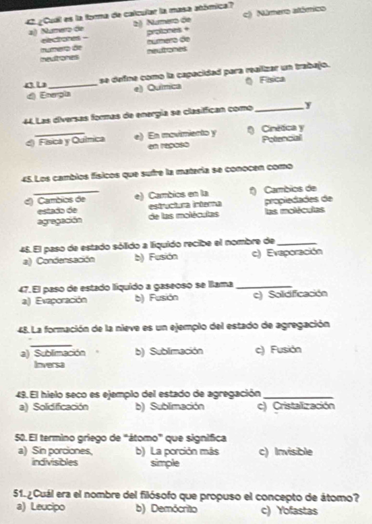 4 ¿Cudl es la forna de calcular la masa atómica?
a) Numero de b) Númaro de ) Mimaro stémias
eectares - protones +
Iunero de aúmero de
mevitiones p 
se defina como la capecidad para ralizar un trabajo.
d) Energla e) Química ( Física
44. Las diversas formas de energía se clasiffican como_ y
d) Física y Química e) En movimento y Cinética y
en reposo Potencial
45. Los cambios físicos que sufre la matería se conocen como
d) Cambics de e) Cambios en la f) Cambios de
estada de estructura intara propiedades de
agregación de las moléculas las moléculas
45. El paso de estado sólido a líquido recibe el nombre de_
a) Condensación b) Fusión c) Eveporación
47. El paso de estado líquido a gaseoso se lama_
a) Evaporación b) Fusión c) Solidifficación
48. La formación de la nieve es un ejemplo del estado de agregación
_
a) Sublimación b) Sublimación c) Fusión
Inversa
49. El hielo seco es ejemplo del estado de agregación_
a) Solidifficación b) Sublimación c) Cristalización
50. El termino griego de "átomo" que signífica
a) Sin porciones, b) La porción más c) Invisible
indivisibles simple
51. ¿Cuál era el nombre del filósofo que propuso el concepto de átomo?
a) Leucipo b) Demócrito c) Yofastas