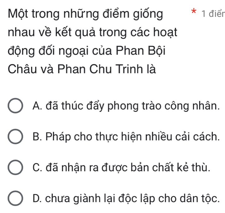 Một trong những điểm giống * 1 điển
nhau về kết quả trong các hoạt
động đối ngoại của Phan Bội
Châu và Phan Chu Trinh là
A. đã thúc đẩy phong trào công nhân.
B. Pháp cho thực hiện nhiều cải cách.
C. đã nhận ra được bản chất kẻ thù.
D. chưa giành lại độc lập cho dân tộc.