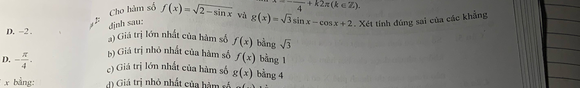 Cho hàm số f(x)=sqrt(2-sin x) omega =-frac 4+k2π (k∈ Z). 
A định sau: và g(x)=sqrt(3)sin x-cos x+2. Xét tính đúng sai của các khẳng
D. -2. a) Giá trị lớn nhất của hàm số f(x) bằng sqrt(3)
b) Giá trị nhỏ nhất của hàm số f(x) bằng 1
D. - π /4 . bằng 4
c) Giá trị lớn nhất của hàm số g(x)
x bằng: d) Giá trị nhỏ nhất của hàm số surd (