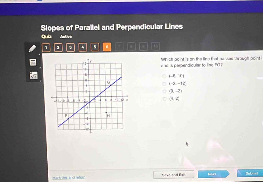 Slopes of Parallel and Perpendicular Lines
Quiz Active
1 2 3 4 5 6 7 8 8 10
Which point is on the line that passes through point h
and is perpendicular to line FG?
(-6,10)
(-2,-12)
(0,-2)
(4,2)
Mark this and return Save and Exit Next Submit