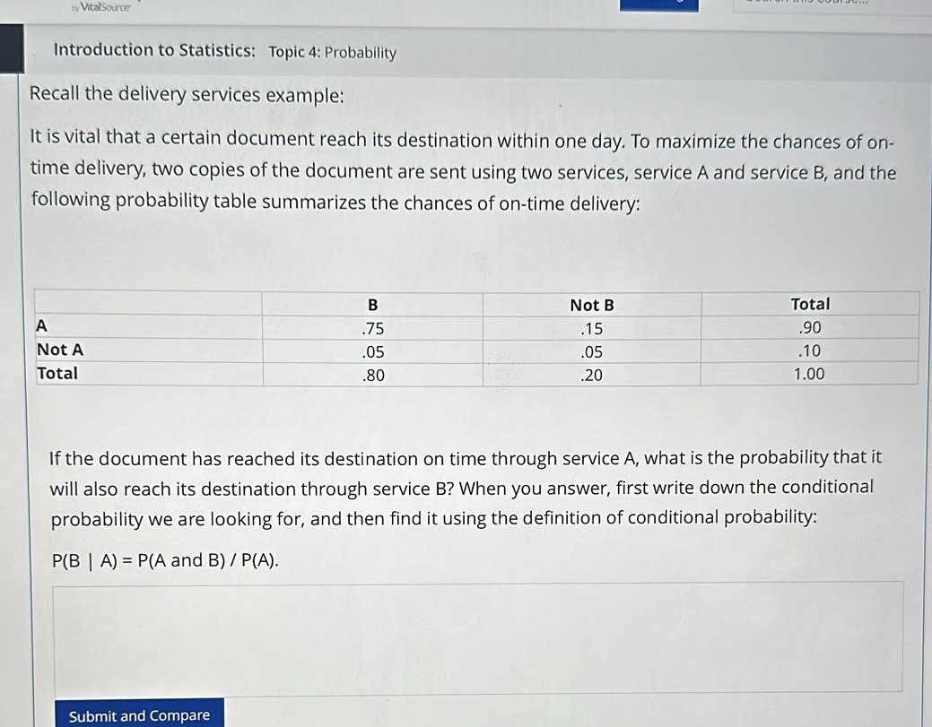 by Vital Source 
Introduction to Statistics: Topic 4: Probability 
Recall the delivery services example: 
It is vital that a certain document reach its destination within one day. To maximize the chances of on- 
time delivery, two copies of the document are sent using two services, service A and service B, and the 
following probability table summarizes the chances of on-time delivery: 
If the document has reached its destination on time through service A, what is the probability that it 
will also reach its destination through service B? When you answer, first write down the conditional 
probability we are looking for, and then find it using the definition of conditional probability:
P(B|A)=P(AandB)/P(A). 
Submit and Compare