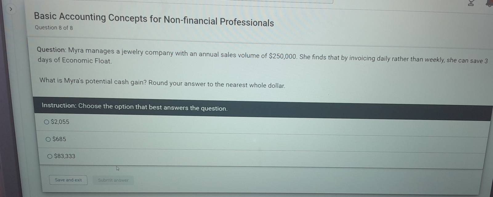 、
Basic Accounting Concepts for Non-financial Professionals
Question 8 of 8
Question: Myra manages a jewelry company with an annual sales volume of $250,000. She finds that by invoicing daily rather than weekly, she can save 3
days of Economic Float.
What is Myra's potential cash gain? Round your answer to the nearest whole dollar.
Instruction: Choose the option that best answers the question.
$2,055
$685
$83,333
Save and exit Submit answer