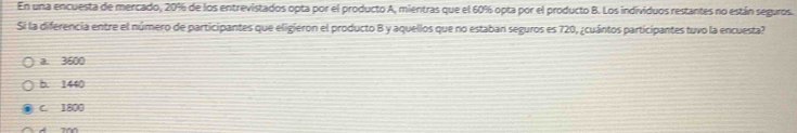 En una encuesta de mercado, 20% de los entrevistados opta por el producto A, mientras que el 60% opta por el producto B. Los individuos restantes no están seguros.
Si la diferencia entre el número de participantes que eligieron el producto B y aquellos que no estaban seguros es 720, ¿cuántos participantes tuvo la encuesta?
a. 3600
b. 1440
C. 1800