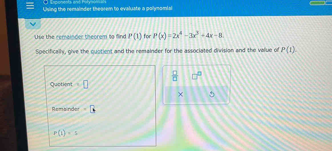 Exponents and Polynomials 
Using the remainder theorem to evaluate a polynomial 
Use the remainder theorem to find P(1) for P(x)=2x^4-3x^3+4x-8. 
Specifically, give the quotient and the remainder for the associated division and the value of P(1).
 □ /□  
Quotient =□
× 
Remainder
P(1)=5