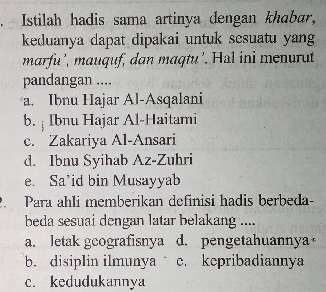 Istilah hadis sama artinya dengan khabar,
keduanya dapat dipakai untuk sesuatu yang
marfu’, mauquf, dan maqtu’. Hal ini menurut
pandangan ....
a. Ibnu Hajar Al-Asqalani
b. ; Ibnu Hajar Al-Haitami
c. Zakariya Al-Ansari
d. Ibnu Syihab Az-Zuhri
e. Sa’id bin Musayyab
2. Para ahli memberikan definisi hadis berbeda-
beda sesuai dengan latar belakang ....
a. letak geografisnya d. pengetahuannya
b. disiplin ilmunya e. kepribadiannya
c. kedudukannya