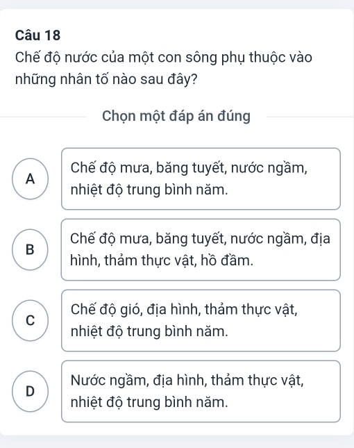 Chế độ nước của một con sông phụ thuộc vào
những nhân tố nào sau đây?
Chọn một đáp án đúng
A Chế độ mưa, băng tuyết, nước ngầm,
nhiệt độ trung bình năm.
Chế độ mưa, băng tuyết, nước ngầm, địa
B hình, thảm thực vật, hồ đầm.
C Chế độ gió, địa hình, thảm thực vật,
nhiệt độ trung bình năm.
Nước ngầm, địa hình, thảm thực vật,
D nhiệt độ trung bình năm.