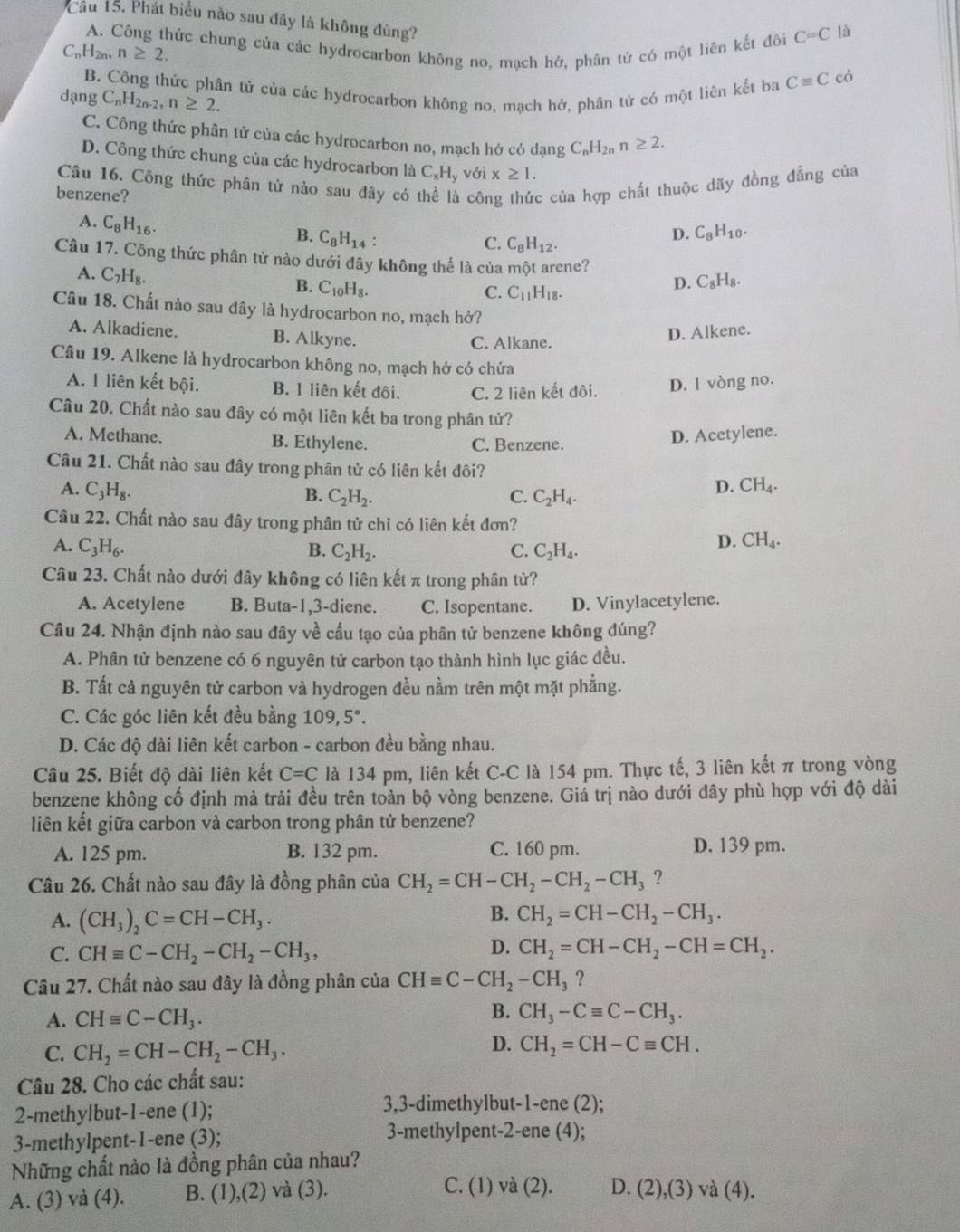 Cầu 15. Phát biểu nào sau đây là không đủng?
A. Công thức chung của các hydrocarbon không no, mạch hở, phân tử có một liên kết đôi C=C là
CnH2n、 n≥ 2. Cequiv C có
B. Công thức phân tử của các hydrocarbon không no, mạch hở, phân tử có một liên kết ba
dạng C_nH_2n-2,n≥ 2.
C. Công thức phân tử của các hydrocarbon no, mạch hớ có dạng C_nH_2n n≥ 2.
D. Công thức chung của các hydrocarbon là C_xH_y với x≥ 1.
Câu 16. Công thức phân tử nào sau đây có 
benzene?  cô c của hợp chất thuộc dãy đồng đẳng của
A. C_8H_16.
B. C_8H_14: C_8H_10.
C. C_8H_12.
D.
Câu 17. Công thức phân tử nào dưới đây không thể là của một arene?
A. C_7H_8.
B. C_10H_8.
C. C_11H_18.
D. C_8H_8.
Câu 18. Chất nào sau dây là hydrocarbon no, mạch hở?
A. Alkadiene. B. Alkyne.
C. Alkane.
D. Alkene.
Câu 19. Alkene là hydrocarbon không no, mạch hở có chứa
A. 1 liên kết bội. B. 1 liên kết đôi. C. 2 liên kết đôi. D. 1 vòng no.
Câu 20. Chất nào sau đây có một liên kết ba trong phân tử?
A. Methane. B. Ethylene. C. Benzene.
D. Acetylene.
Câu 21. Chất nào sau đây trong phân tử có liên kết đôi?
A. C_3H_8. CH_4.
B. C_2H_2. C. C_2H_4.
D.
Câu 22. Chất nào sau đây trong phân tử chỉ có liên kết đơn?
A. C_3H_6. B. C_2H_2. C. C_2H_4.
D. CH_4.
Câu 23. Chất nào dưới đây không có liên kết π trong phân tử?
A. Acetylene B. Buta-1,3-diene. C. Isopentane. D. Vinylacetylene.
Câu 24. Nhận định nào sau đây về cấu tạo của phân tử benzene không đúng?
A. Phân tử benzene có 6 nguyên tử carbon tạo thành hình lục giác đều.
B. Tất cả nguyên tử carbon và hydrogen đều nằm trên một mặt phẳng.
C. Các góc liên kết đều bằng 109,5°.
D. Các độ dài liên kết carbon - carbon đều bằng nhau.
Câu 25. Biết độ dài liên kết C=C là 134 pm, liên kết C-C là 154 pm. Thực tế, 3 liên kết π trong vòng
benzene không cố định mả trải đều trên toàn bộ vòng benzene. Giá trị nào dưới đây phù hợp với độ dài
liên kết giữa carbon và carbon trong phân tử benzene?
A. 125 pm. B. 132 pm. C. 160 pm. D. 139 pm.
Câu 26. Chất nào sau đây là đồng phân của CH_2=CH-CH_2-CH_2-CH_3 ?
B.
A. (CH_3)_2C=CH-CH_3. CH_2=CH-CH_2-CH_3.
D.
C. CHequiv C-CH_2-CH_2-CH_3, CH_2=CH-CH_2-CH=CH_2.
Câu 27. Chất nào sau đây là đồng phân của CHequiv C-CH_2-CH_3 ?
A. CHequiv C-CH_3. B. CH_3-Cequiv C-CH_3.
C. CH_2=CH-CH_2-CH_3.
D. CH_2=CH-Cequiv CH.
Câu 28. Cho các chất sau:
2-methylbut-1-ene (1); 3,3-dimethylbut-1-ene (2);
3-methylpent-1-ene (3); 3-methylpent-2-ene (4);
Những chất nào là đồng phân của nhau?
C. (1) và (2).
A. (3) và (4). B. (1),(2) và (3). D. (2),(3) và (4).