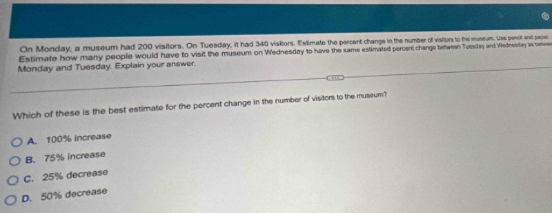 On Monday, a museum had 200 visitors. On Tuesday, it had 340 visitors. Estimate the percent change in the number of visitors to the museum. Use pencil and paper.
Estimate how many people would have to visit the museum on Wednesday to have the same estimated percent change between Tussday and Wednesday as betwee
Monday and Tuesday. Explain your answer.
Which of these is the best estimate for the percent change in the number of visitors to the museum?
A. 100% increase
B. 75% increase
C. 25% decrease
D. 50% decrease