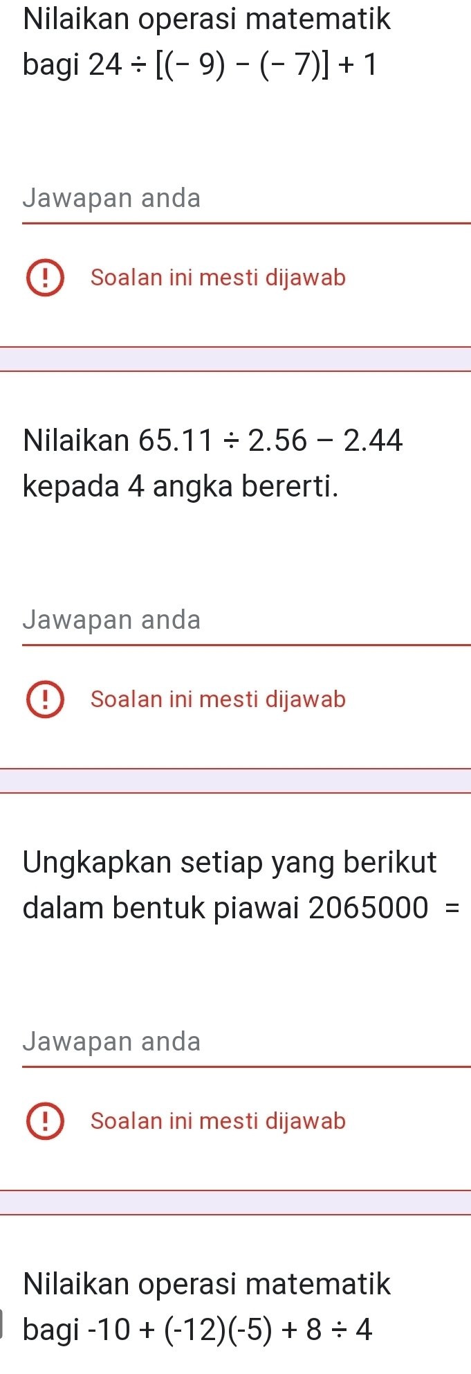 Nilaikan operasi matematik 
bagi 24/ [(-9)-(-7)]+1
Jawapan anda 
Soalan ini mesti dijawab 
Nilaikan 65.11/ 2.56-2.44
kepada 4 angka bererti. 
Jawapan anda 
Soalan ini mesti dijawab 
Ungkapkan setiap yang berikut 
dalam bentuk piawai 2065000=
Jawapan anda 
Soalan ini mesti dijawab 
Nilaikan operasi matematik 
bagi -10+(-12)(-5)+8/ 4