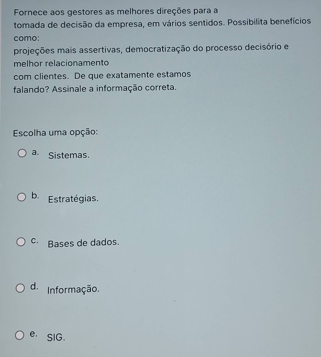 Fornece aos gestores as melhores direções para a
tomada de decisão da empresa, em vários sentidos. Possibilita benefícios
como:
projeções mais assertivas, democratização do processo decisório e
melhor relacionamento
com clientes. De que exatamente estamos
falando? Assinale a informação correta.
Escolha uma opção:
a. Sistemas.
b. Estratégias.
C. Bases de dados.
d. Informação.
e. SIG.