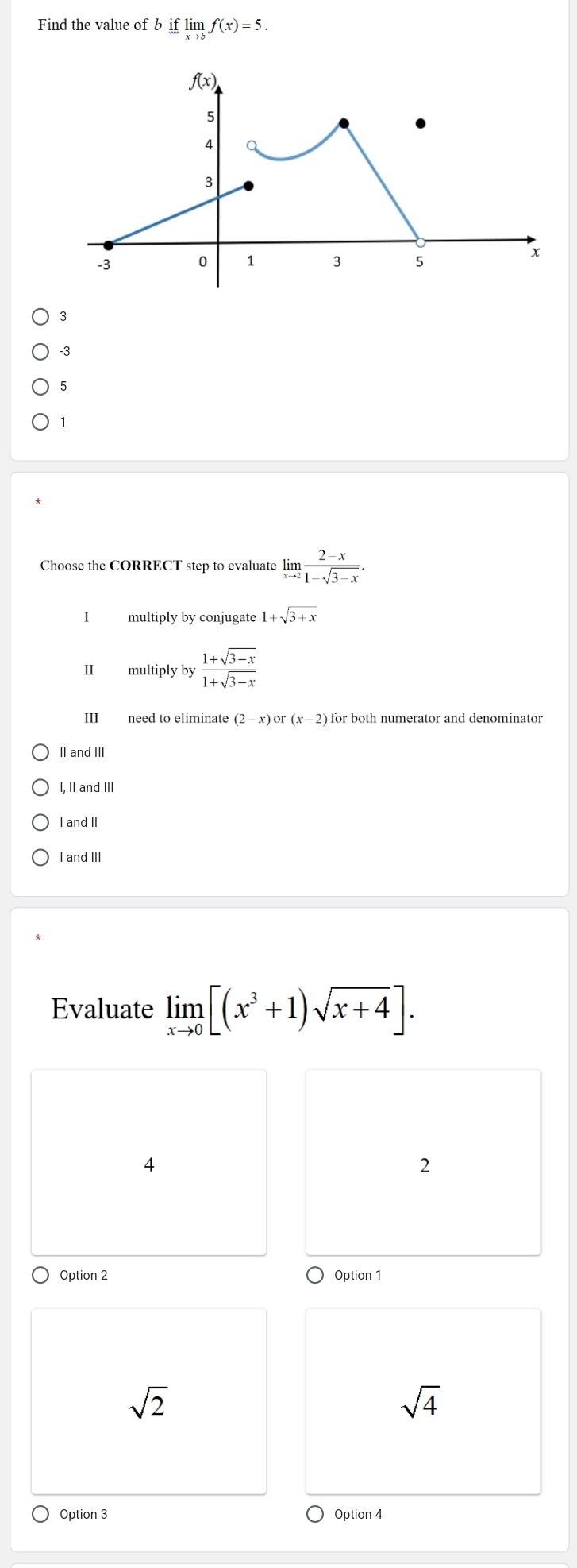 Find the value of b iflimlimits _xto kf(x)=5.
3
-3
5
1
Choose the CORRECT step to evaluate limlimits _xto 2 (2-x)/1-sqrt(3-x) .
I multiply by conjugate 1+sqrt(3+x)
II multiply by  (1+sqrt(3-x))/1+sqrt(3-x) 
III need to eliminate (2-x) or (x-2) ) for both numerator and denominator
II and III
I. II and II
I and II
I and III
Evaluate limlimits _xto 0[(x^3+1)sqrt(x+4)].
4
2
Option 2 Option 1
sqrt(2)
sqrt(4)
Option 3 Option 4