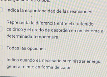 Indica la espontaneidad de las reacciones
Representa la diferencia entre el contenido
calórico y el grado de desorden en un sistema a
determinada temperatura
Todas las opciones
Indica cuando es necesario suministrar energía,
generalmente en forma de calor