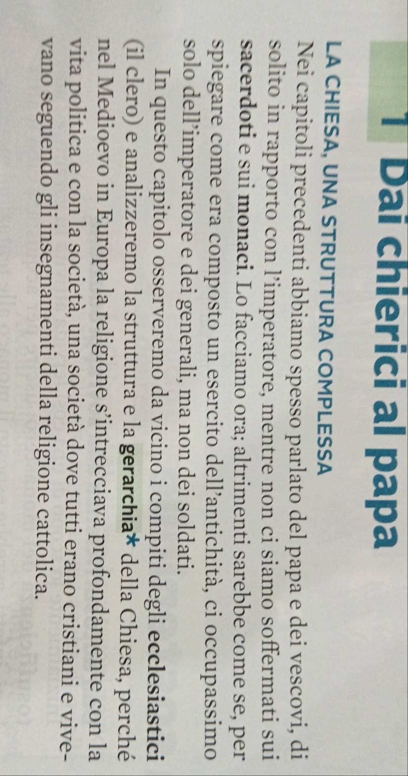 Dai chierici al papa 
LA CHIESA, UNA STRUTTURA COMPLESSA 
Nei capitoli precedenti abbiamo spesso parlato del papa e dei vescovi, di 
solito in rapporto con l’imperatore, mentre non ci siamo soffermati sui 
sacerdoti e sui monaci. Lo facciamo ora; altrimenti sarebbe come se, per 
spiegare come era composto un esercito dell’antichità, ci occupassimo 
solo dell’imperatore e dei generali, ma non dei soldati. 
In questo capitolo osserveremo da vicino i compiti degli ecclesiastici 
(il clero) e analizzeremo la struttura e la gerarchia* della Chiesa, perché 
nel Medioevo in Europa la religione s’intrecciava profondamente con la 
vita politica e con la società, una società dove tutti erano cristiani e vive- 
vano seguendo gli insegnamenti della religione cattolica.