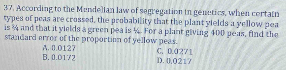 According to the Mendelian law of segregation in genetics, when certain
types of peas are crossed, the probability that the plant yields a yellow pea
is ¾ and that it yields a green pea is ¼. For a plant giving 400 peas, find the
standard error of the proportion of yellow peas.
A. 0.0127 C. 0.0271
B. 0.0172 D. 0.0217