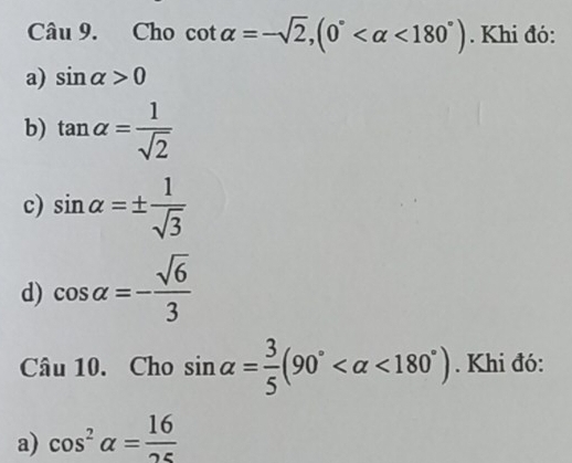 iu . Cho cot alpha =-sqrt(2), (0° <180°). Khi đó:
a) sin alpha >0
b) tan alpha = 1/sqrt(2) 
c) sin alpha =±  1/sqrt(3) 
d) cos alpha =- sqrt(6)/3 
Câu 10. Cho sin alpha = 3/5 (90° <180°). Khi đó:
a) cos^2alpha = 16/25 