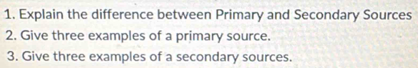 Explain the difference between Primary and Secondary Sources 
2. Give three examples of a primary source. 
3. Give three examples of a secondary sources.