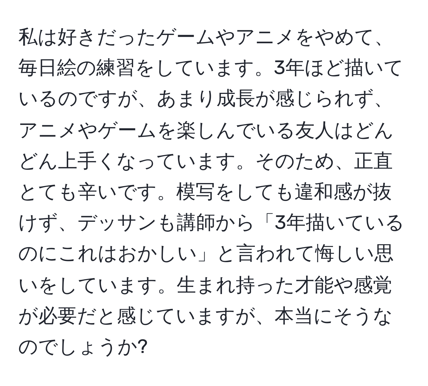 私は好きだったゲームやアニメをやめて、毎日絵の練習をしています。3年ほど描いているのですが、あまり成長が感じられず、アニメやゲームを楽しんでいる友人はどんどん上手くなっています。そのため、正直とても辛いです。模写をしても違和感が抜けず、デッサンも講師から「3年描いているのにこれはおかしい」と言われて悔しい思いをしています。生まれ持った才能や感覚が必要だと感じていますが、本当にそうなのでしょうか?