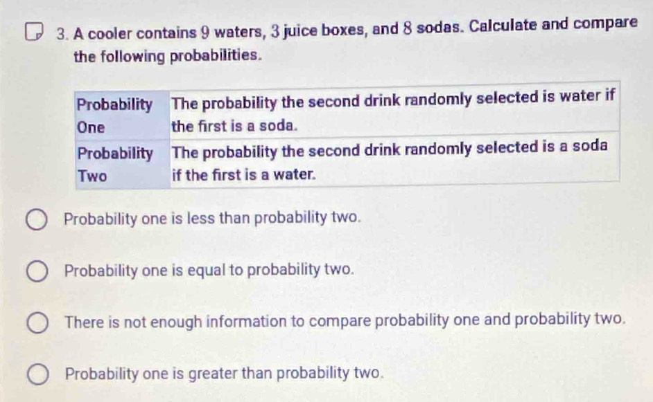 A cooler contains 9 waters, 3 juice boxes, and 8 sodas. Calculate and compare
the following probabilities.
Probability one is less than probability two.
Probability one is equal to probability two.
There is not enough information to compare probability one and probability two.
Probability one is greater than probability two.