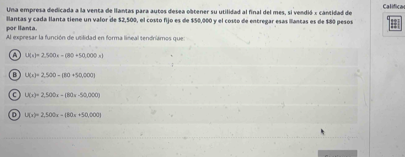 Califica
Una empresa dedicada a la venta de llantas para autos desea obtener su utilidad al final del mes, si vendió x cantidad de □ □ =
llantas y cada llanta tiene un valor de $2,500, el costo fijo es de $50,000 y el costo de entregar esas llantas es de $80 pesos o□ =
por llanta.
□□ =
Al expresar la función de utilidad en forma lineal tendríamos que:
A U(x)=2,500x-(80+50,000x)
B U(x)=2,500-(80+50,000)
C U(x)=2,500x-(80x-50,000)
D U(x)=2,500x-(80x+50,000)