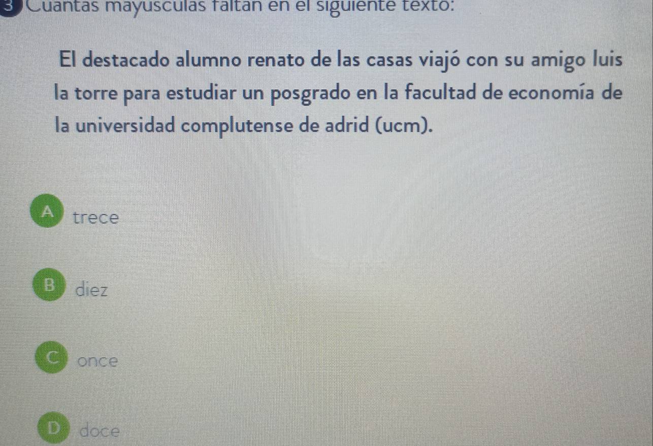 eCuantas mayusculas fáltán en el siguiente texto:
El destacado alumno renato de las casas viajó con su amigo luis
la torre para estudiar un posgrado en la facultad de economía de
la universidad complutense de adrid (ucm).
trece
B diez
once
doce