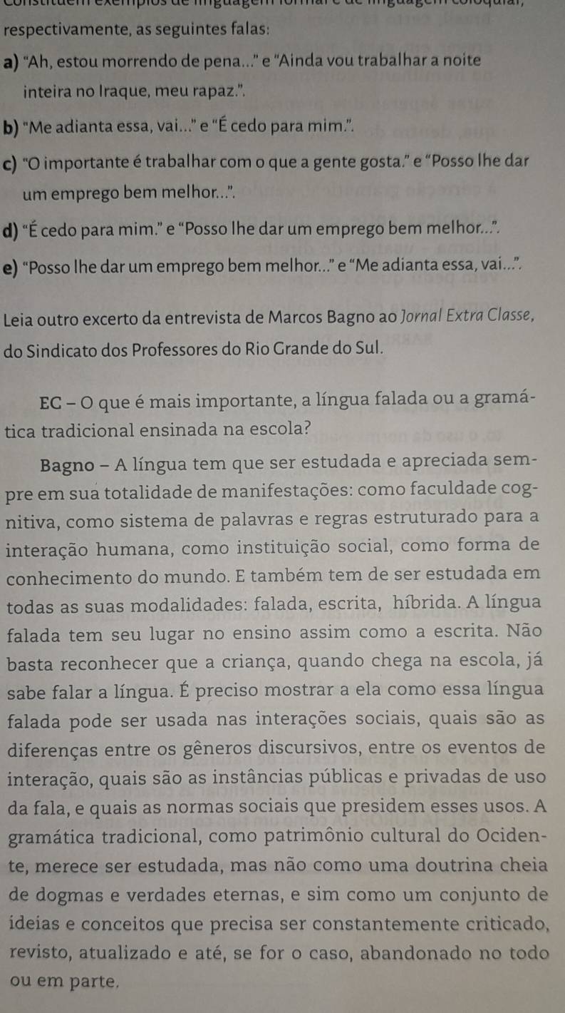 respectivamente, as seguintes falas:
a) “Ah, estou morrendo de pena...' e 'Ainda vou trabalhar a noite
inteira no Iraque, meu rapaz.".
b) "Me adianta essa, vai...” e “É cedo para mim.”.
c) “O importante é trabalhar com o que a gente gosta.” e “Posso lhe dar
um emprego bem melhor...".
d) “É cedo para mim.” e “Posso lhe dar um emprego bem melhor.”
e) “Posso lhe dar um emprego bem melhor...” e “Me adianta essa, vai..”
Leia outro excerto da entrevista de Marcos Bagno ao Jornal Extra Classe,
do Sindicato dos Professores do Rio Grande do Sul.
EC - O que é mais importante, a língua falada ou a gramá-
tica tradicional ensinada na escola?
Bagno - A língua tem que ser estudada e apreciada sem-
pre em sua totalidade de manifestações: como faculdade cog-
nitiva, como sistema de palavras e regras estruturado para a
interação humana, como instituição social, como forma de
conhecimento do mundo. E também tem de ser estudada em
todas as suas modalidades: falada, escrita, híbrida. A língua
falada tem seu lugar no ensino assim como a escrita. Não
basta reconhecer que a criança, quando chega na escola, já
sabe falar a língua. É preciso mostrar a ela como essa língua
falada pode ser usada nas interações sociais, quais são as
diferenças entre os gêneros discursivos, entre os eventos de
interação, quais são as instâncias públicas e privadas de uso
da fala, e quais as normas sociais que presidem esses usos. A
gramática tradicional, como patrimônio cultural do Ociden-
te, merece ser estudada, mas não como uma doutrina cheia
de dogmas e verdades eternas, e sim como um conjunto de
ideias e conceitos que precisa ser constantemente criticado,
revisto, atualizado e até, se for o caso, abandonado no todo
ou em parte.