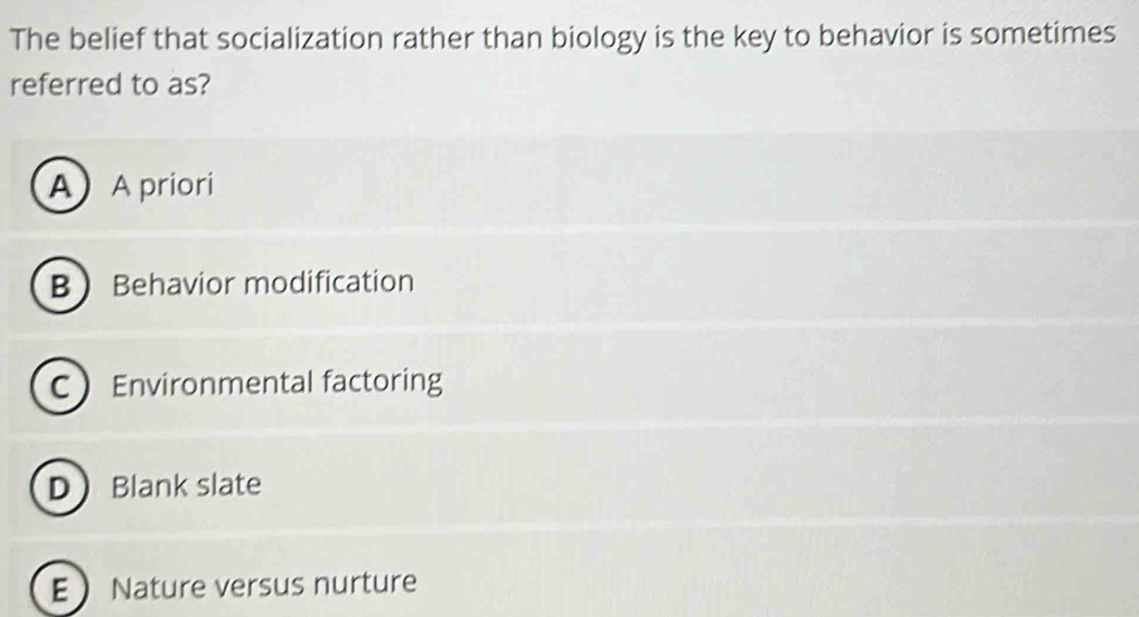 The belief that socialization rather than biology is the key to behavior is sometimes
referred to as?
A A priori
BBehavior modification
C Environmental factoring
DBlank slate
E Nature versus nurture