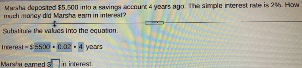 Marsha deposited $5,500 into a savings account 4 years ago. The simple interest rate is 2%. How
much money did Marsha earn in interest?
Substitute the values into the equation..
Interest =$5500· 0.02· 4 years
Marsha earned $ in interest.