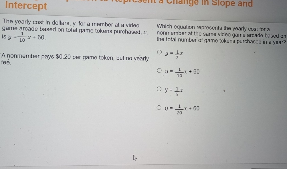 Intercept
l à Change in Slope and
The yearly cost in dollars, y, for a member at a video Which equation represents the yearly cost for a
game arcade based on total game tokens purchased, x, nonmember at the same video game arcade based on
is y= 1/10 x+60. the total number of game tokens purchased in a year?
A nonmember pays $0.20 per game token, but no yearly y= 1/2 x
fee.
y= 1/10 x+60
y= 1/5 x
y= 1/20 x+60