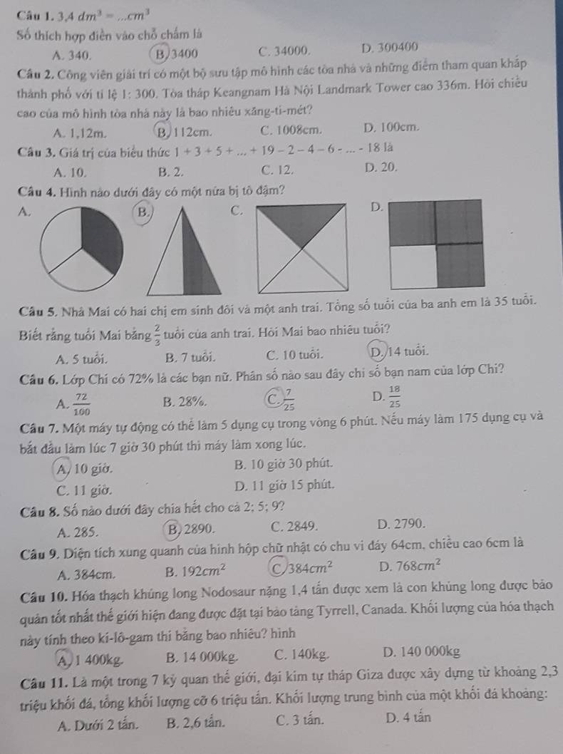 3.4dm^3= .cm^3
Số thích hợp diễn vào chỗ chấm là
A. 340. B/3400 C. 34000. D. 300400
Cầu 2. Công viên giải trí có một bộ sưu tập mô hình các tòa nhà và những điểm tham quan kháp
thành phố với tí lệ 1:300 1. Tòa tháp Keangnam Hà Nội Landmark Tower cao 336m. Hồi chiều
cao của mô hình tòa nhà này là bao nhiêu xăng-ti-mét?
A. 1,12m. B/112cm. C. 1008cm. D. 100cm.
Câu 3. Giá trị của biểu thức 1+3+5+...+19-2-4-6-...-18 là
A. 10. B. 2. C. 12. D. 20.
Câu 4. Hình nào dưới đây có một nửa bị tô đậm?
A.
C.
D.
Câu 5. Nhà Mai có hai chị em sinh đôi và một anh trai. Tổng số tuổi của ba anh em là 35 tuổi.
Biết rằng tuổi Mai bằng  2/3  tuổi của anh trai. Hỏi Mai bao nhiêu tuổi?
A. 5 tuổi. B. 7 tuổi. C. 10 tuổi. D. 14 tuổi.
Cầu 6. Lớp Chí có 72% là các bạn nữ. Phân số nào sau đây chi số bạn nam của lớp Chi?
A.  72/100  B. 28%. C.  7/25  D.  18/25 
Cầu 7. Một máy tự động có thể làm 5 dụng cụ trong vòng 6 phút. Nếu máy làm 175 dụng cụ và
bắt đầu làm lúc 7 giờ 30 phút thì máy làm xong lúc.
A/ 10 giờ. B. 10 giờ 30 phút.
C. 11 giờ. D. 11 giờ 15 phút.
Câu 8. Số nào dưới đây chia hết cho cả 2; 5; 9?
A. 285. B. 2890. C. 2849. D. 2790.
Câu 9. Diện tích xung quanh của hình hộp chữ nhật có chu vi đáy 64cm, chiều cao 6cm là
A. 384cm. B. 192cm^2 C 384cm^2 D. 768cm^2
Câu 10. Hóa thạch khúng long Nodosaur nặng 1,4 tấn được xem là con khủng long được bảo
quản tốt nhất thế giới hiện đang được đặt tại bảo tàng Tyrrell, Canada. Khối lượng của hóa thạch
này tính theo kí-lô-gam thi bằng bao nhiêu? hình
A, 1 400kg. B. 14 000kg. C. 140kg. D. 140 000kg
Câu 11. Là một trong 7 kỷ quan thế giới, đại kim tự tháp Giza được xây dựng từ khoảng 2,3
triệu khối đá, tổng khối lượng cỡ 6 triệu tần. Khối lượng trung bình của một khối đá khoảng:
A. Dưới 2 tắn. B. 2,6 tån. C. 3 tấn. D. 4 tắn