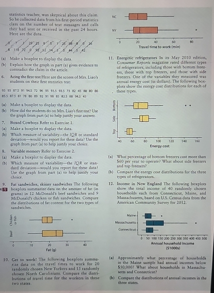 statistics teacher, was skeptical about this claim.
So he collected data from his first-period statistics
class on the number of text messages and calls 
they had sent or received in the past 24 hours.
Here are the data:
2° 91 
Tể 71 
(a) Make a boxplot to display the data. 11. Energetic refrigerators In its May 2010 edition,
Consumer Reports magazine rated different types
(b) Explain how the graph in part (a) gives evidence to of refrigerators, including those with bottom freez
contradict the claim in the article.
6. Acing the first test Here are the scores of Mrs. Liao's ers, those with top freezers, and those with side
freezers. One of the variables they measured was
students on their first statistics test: annual energy cost (in dollars). The following box-
93 93 87.5 91 94.5 72 96 95 93.5 93.5 73 82 45 88 80 86 plots show the energy cost distributions for each of
85.5 87.5 81 78 86 89 92 91 98 85 82.5 88 94.5 43 these types.
(a) Make a boxplot to display the data.
(b) How did the students do on Mrs. Liao's first test? Use
the graph from part (a) to help justify your answer
7. Boxed Cowboys Refer to Exercise 1.
(a) Make a boxplot to display the data. 
(b) Which measure of variability—the JQR or standard
deviation—would you report for these data? Use the
graph from part (a) to help justify your choice.
8. Variable memory Refer to Exercise 2.
(a) Make a boxplot to display the data. (a) What percentage of bottom freezers cost more than
(b) Which measure of variability—the IOR or stan- and top freezers? $60 per year to operate? What about side freezers
dard deviation—would you report for these data?
choice. Use the graph from part (a) to help justify your (b) Compare the energy cost distributions for the three
types of refrigerators.
9. Fat sandwiches, skinny sandwiches The following 12. Income in New England The following boxploes
show the total income of 40 randomly chosen
72 boxplots summarize data on the amount of fat (in households each from Connecticut, Maine, and
grams) in 12 McDonald's beef sandwiches and 9 Massachusetts, based on U.S. Census data from the
McDonald's chicken or fish sandwiches. Compare
the distributions of fat content for the two types of American Community Survey for 2012.
sandwiches.
10. Get to work! The following boxplots summa- (a) Approximately what percentage of households
rize data on the travel times to work for 20 in the Maine sample had annual incomes below
randomly chosen New Yorkers and 15 randomly $50,000? What about households in Massachu
chosen North Carolinians. Compare the distri setts and Connecticur
butions of travel time for the workers in these (b) Compare the distributions of annual incomes in the
two states. shree states.