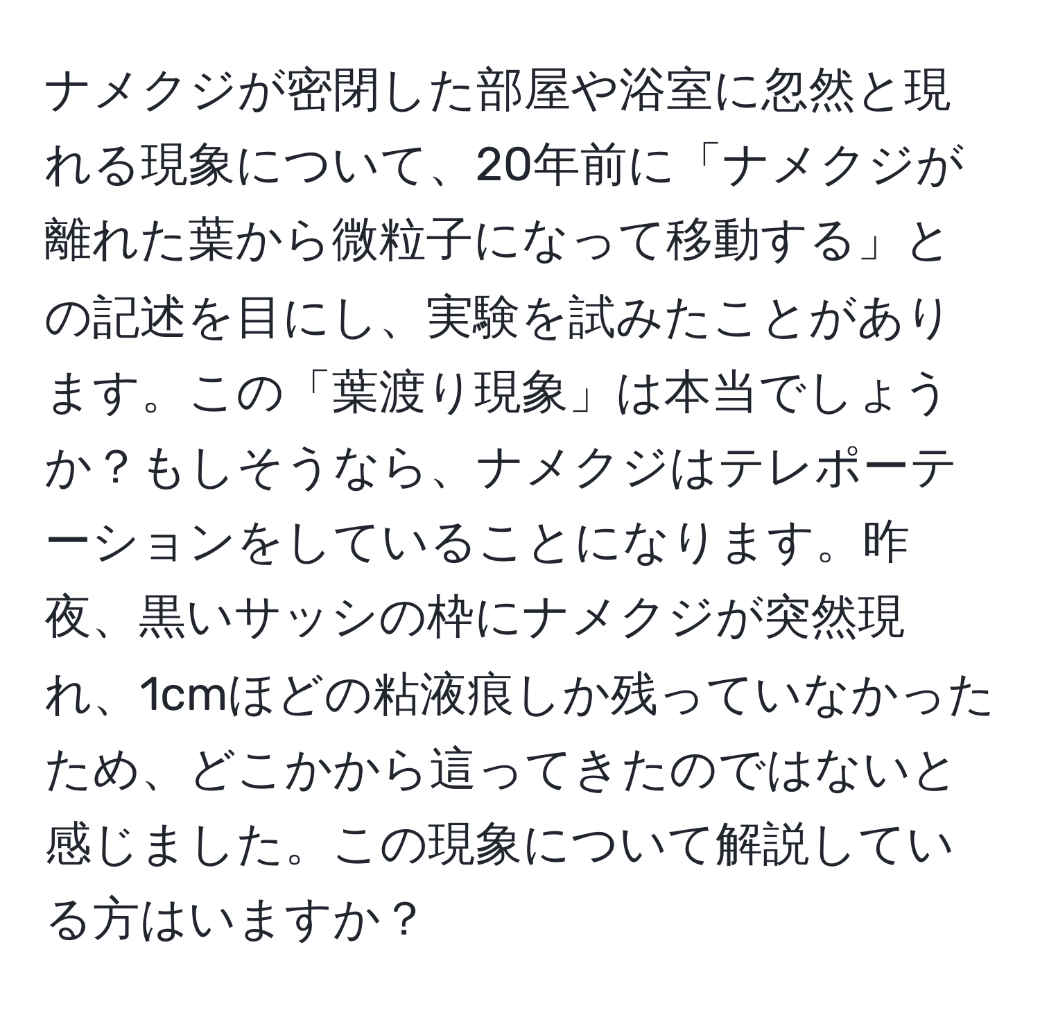 ナメクジが密閉した部屋や浴室に忽然と現れる現象について、20年前に「ナメクジが離れた葉から微粒子になって移動する」との記述を目にし、実験を試みたことがあります。この「葉渡り現象」は本当でしょうか？もしそうなら、ナメクジはテレポーテーションをしていることになります。昨夜、黒いサッシの枠にナメクジが突然現れ、1cmほどの粘液痕しか残っていなかったため、どこかから這ってきたのではないと感じました。この現象について解説している方はいますか？