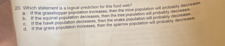 Which statement is a logical prediction for this food web?
a. If the grasshopper population increases, then the mice population will probably decrease.
b. If the squirrel population decreases, then the tree population will probably decrease
c. If the hawk population decreases, then the snake population will probably decrease.
d. If the grass population increases, then the sparrow population will probably decrease