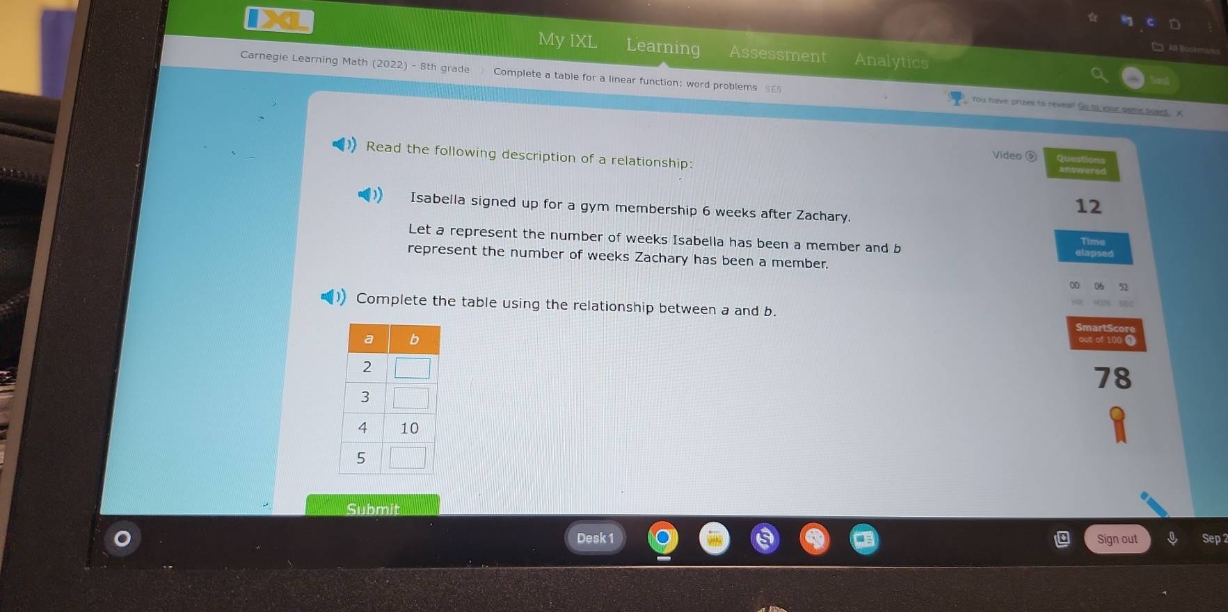 IXL My IXL Learning Assessment Analytics 
□ A B 
Carnegie Learning Math (2022) - 8th grade Complete a table for a linear function: word problems SE5 You have prizes to reveal! Go to your game board. X 
Read the following description of a relationship: 
Video D 
Isabella signed up for a gym membership 6 weeks after Zachary. 
12 
Let a represent the number of weeks Isabella has been a member and b Time 
represent the number of weeks Zachary has been a member. 
0 5
Complete the table using the relationship between a and b. SmartScor 
out of 100 1 
78 
Subm 
Desk 1 Sign out Sep