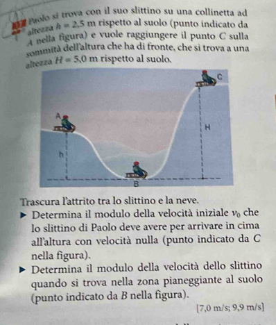 Paolo si trova con il suo slittino su una collinetta ad 
altezza h=2.5m rispetto al suolo (punto indicato da 
A nella figura) e vuole raggiungere il punto C sulla 
sommità dell'altura che ha di fronte, che sì trova a una 
altezza H=5,0m rispetto al suolo. 
Trascura l'attrito tra lo slittino e la neve. 
Determina il modulo della velocità iniziale v_0 che 
lo slittino di Paolo deve avere per arrivare in cima 
allaltura con velocità nulla (punto indicato da C 
nella figura). 
Determina il modulo della velocità dello slittino 
quando si trova nella zona pianeggiante al suolo 
(punto indicato da B nella figura).
[7,0 m/s; 9,9 m/s ]