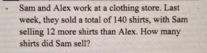 Sam and Alex work at a clothing store. Last 
week, they sold a total of 140 shirts, with Sam 
selling 12 more shirts than Alex. How many 
shirts did Sam sell?