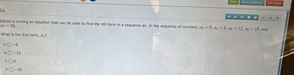 Resow Summary Ext feting
2a.
« . " P 7
Daniel is writing an equation that can be used to find the nth term in a sequence an. In the sequence of numbers, a_3=0, a_4=6, a_5=12, a_6=18 , and
tau =24. 
What is the first term, α⊥?
A -6
B -12
6
-18