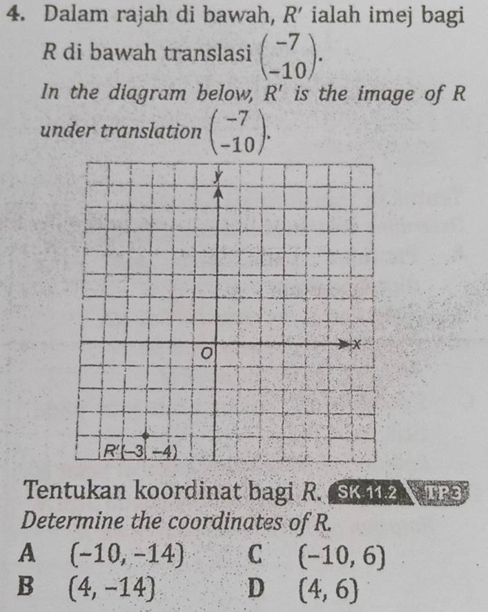 Dalam rajah di bawah, R' ialah imej bagi
R di bawah translasi beginpmatrix -7 -10endpmatrix .
In the diagram below, R' is the image of R
under translation beginpmatrix -7 -10endpmatrix .
Tentukan koordinat bagi R. SK2 TP3
Determine the coordinates of R.
A (-10,-14) C (-10,6)
B (4,-14)
D (4,6)