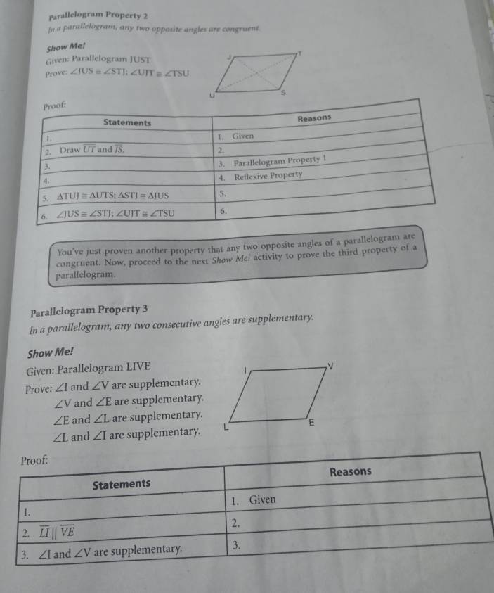 Parallelogram Property 2 
In a parallelogram, any two apposite angles are congruent. 
Show Me! 
Given: Parallelogram JUST 
Prove: ∠ IUSequiv ∠ STI; ∠ UTT ∠ TSU
Proof: 
Statements 
Reasons 
1. 1. Given 
2. Draw overline UT and overline JS. 2. 
3. 
3. Parallelogram Property 1 
4. 
4. Reflexive Property 
5. △ TUJ≌ △ UTS; △ STJ≌ △ IUS 5. 
6. ∠ JUS≌ ∠ STI; ∠ UIT≌ ∠ TSU 6. 
You've just proven another property that any two opposite angles of a parallelogram are 
congruent. Now, proceed to the next Show Me! activity to prove the third property of a 
parallelogram. 
Parallelogram Property 3 
In a parallelogram, any two consecutive angles are supplementary. 
Show Me! 
Given: Parallelogram LIVE
Prove: ∠ I and ∠ V are supplementary.
∠ V and ∠ E are supplementary.
∠ E and ∠ L are supplementary.
∠ L and ∠ I are supplementary. 
Proof: 
Reasons 
Statements 
1. 1. Given 
2. overline LIparallel overline VE
2. 
3. ∠ 1 and ∠ V are supplementary. 3.