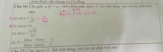 mua được căn chung cư 2 tỉ đồng. 
Câu 16: Cho gòc @ (0° <180°) thóa mãn tan alpha =3. Xét tính đùng - sai của các phát biểu 
sau: 
5 a) cot alpha = 1/sqrt(3) ,= 4/tan  
0 b ) cos alpha >0. 
c) sin alpha = 3sqrt(10)/10 . 
d) P= (2sin alpha -3cos alpha )/3sin alpha +2cos alpha  = (-3)/11 . 
Cân 17: Cho tan alpha =2. Xét tính đúng - sai của các phát biêu sau: